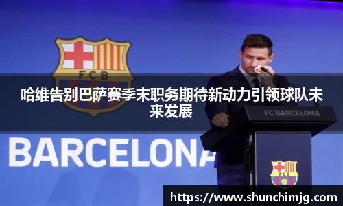 哈维告别巴萨赛季末职务期待新动力引领球队未来发展